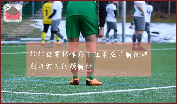 2026世界杯体彩下注前应了解的规则与常见问题解析